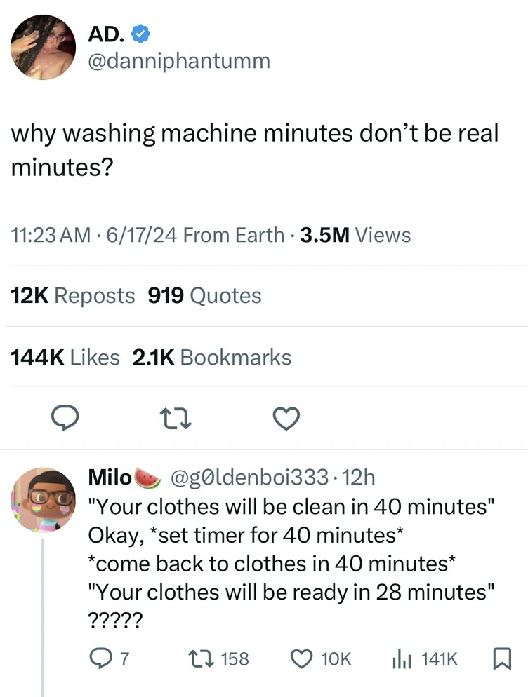 screenshot - Ad. why washing machine minutes don't be real minutes? 61724 From Earth 3.5M Views 12K Reposts 919 Quotes Bookmarks Milo 12h "Your clothes will be clean in 40 minutes" Okay, set timer for 40 minutes come back to clothes in 40 minutes "Your cl